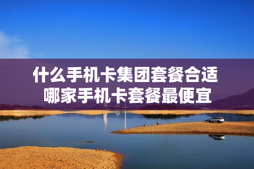 什么手机卡集团套餐合适 哪家手机卡套餐最便宜