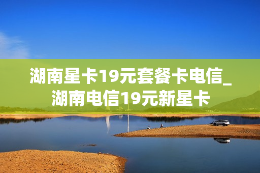 湖南星卡19元套餐卡电信_湖南电信19元新星卡