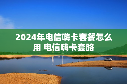 2024年电信嗨卡套餐怎么用 电信嗨卡套路