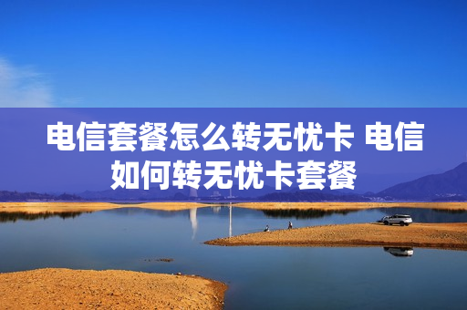 电信套餐怎么转无忧卡 电信如何转无忧卡套餐