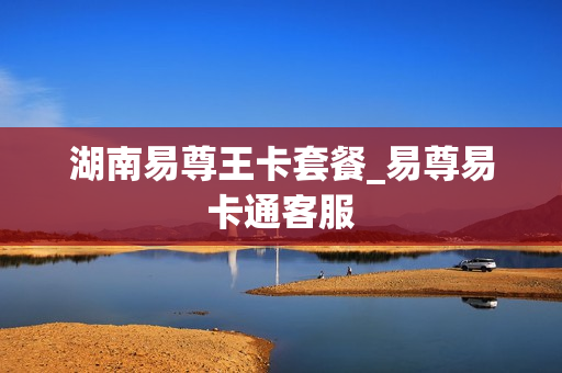 湖南易尊王卡套餐_易尊易卡通客服