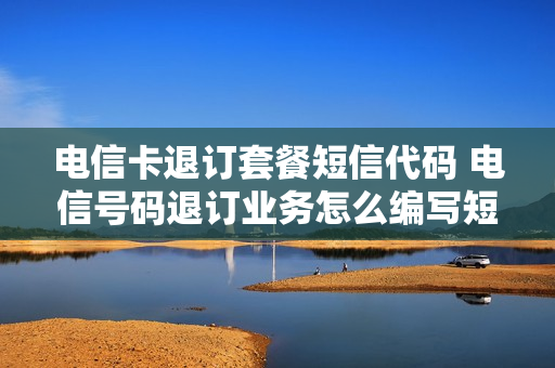 电信卡退订套餐短信代码 电信号码退订业务怎么编写短信