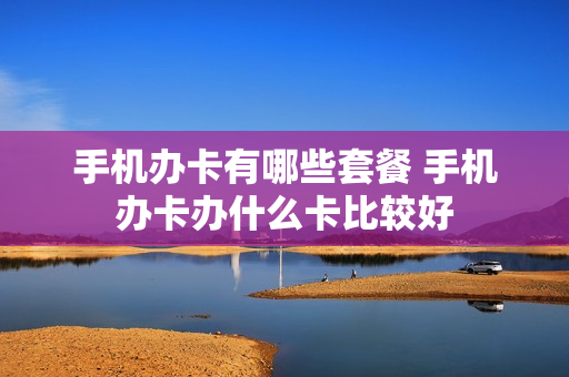 手机办卡有哪些套餐 手机办卡办什么卡比较好