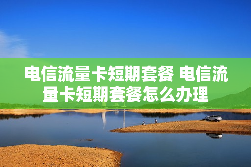 电信流量卡短期套餐 电信流量卡短期套餐怎么办理
