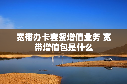 宽带办卡套餐增值业务 宽带增值包是什么