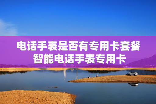 电话手表是否有专用卡套餐 智能电话手表专用卡