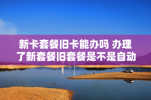 新卡套餐旧卡能办吗 办理了新套餐旧套餐是不是自动失效