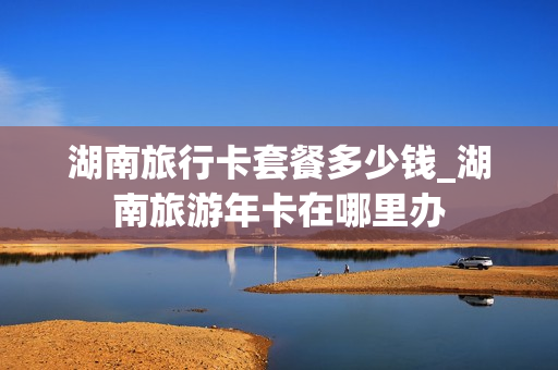 湖南旅行卡套餐多少钱_湖南旅游年卡在哪里办