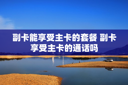 副卡能享受主卡的套餐 副卡享受主卡的通话吗
