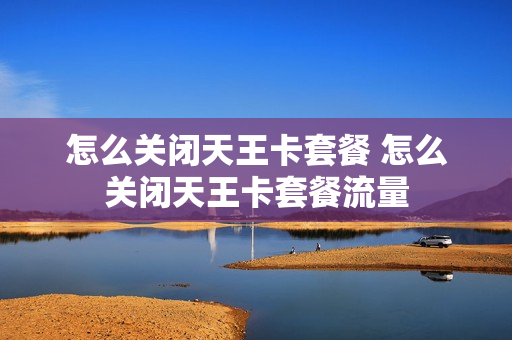 怎么关闭天王卡套餐 怎么关闭天王卡套餐流量