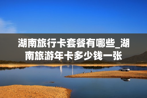 湖南旅行卡套餐有哪些_湖南旅游年卡多少钱一张