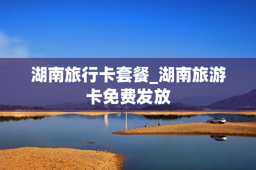 湖南旅行卡套餐_湖南旅游卡免费发放
