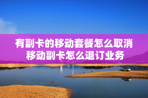 有副卡的移动套餐怎么取消 移动副卡怎么退订业务