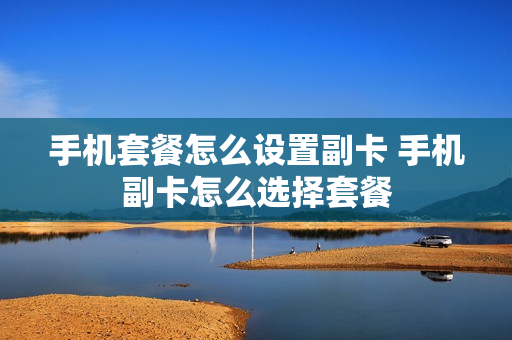 手机套餐怎么设置副卡 手机副卡怎么选择套餐
