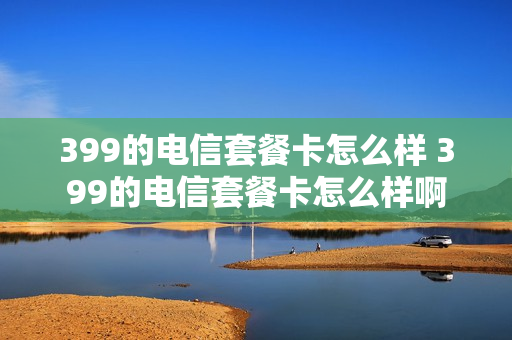 399的电信套餐卡怎么样 399的电信套餐卡怎么样啊