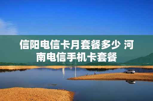 信阳电信卡月套餐多少 河南电信手机卡套餐