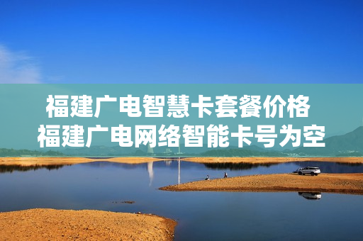 福建广电智慧卡套餐价格 福建广电网络智能卡号为空什么意思