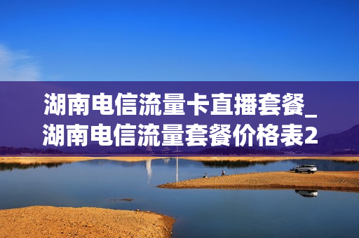湖南电信流量卡直播套餐_湖南电信流量套餐价格表2021