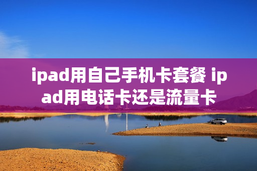 ipad用自己手机卡套餐 ipad用电话卡还是流量卡
