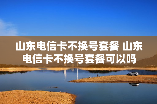 山东电信卡不换号套餐 山东电信卡不换号套餐可以吗