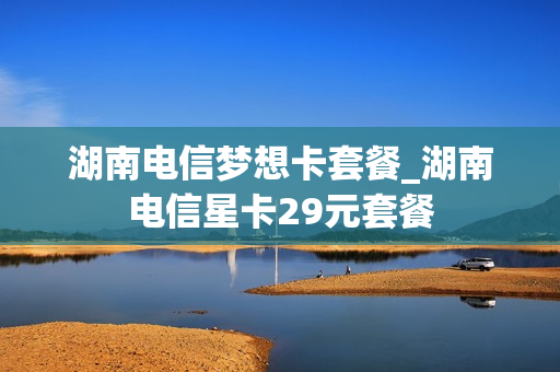 湖南电信梦想卡套餐_湖南电信星卡29元套餐