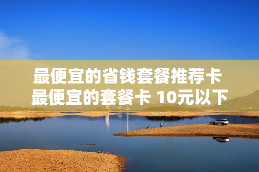 最便宜的省钱套餐推荐卡 最便宜的套餐卡 10元以下