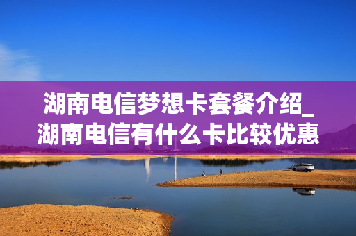 湖南电信梦想卡套餐介绍_湖南电信有什么卡比较优惠