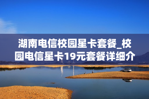 湖南电信校园星卡套餐_校园电信星卡19元套餐详细介绍