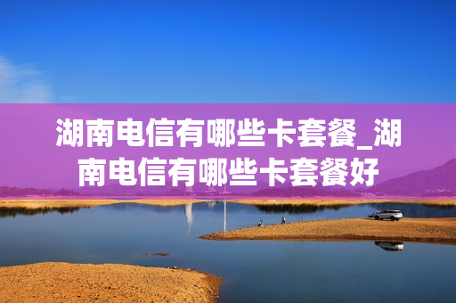 湖南电信有哪些卡套餐_湖南电信有哪些卡套餐好