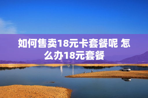 如何售卖18元卡套餐呢 怎么办18元套餐