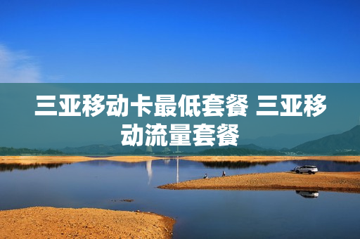 三亚移动卡最低套餐 三亚移动流量套餐