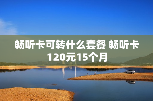 畅听卡可转什么套餐 畅听卡120元15个月