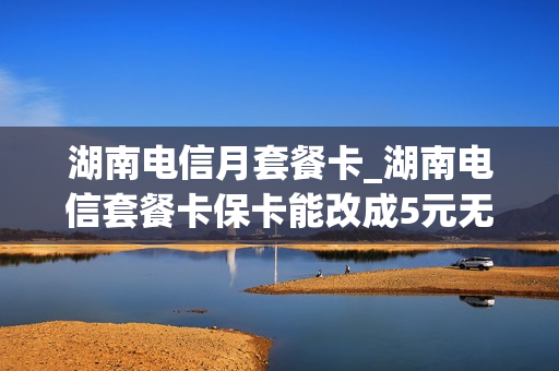 湖南电信月套餐卡_湖南电信套餐卡保卡能改成5元无忧卡吗