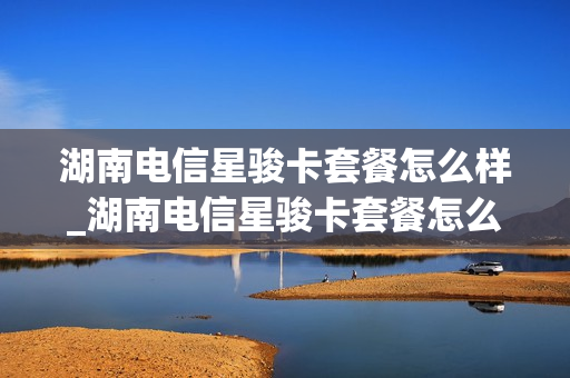 湖南电信星骏卡套餐怎么样_湖南电信星骏卡套餐怎么样啊