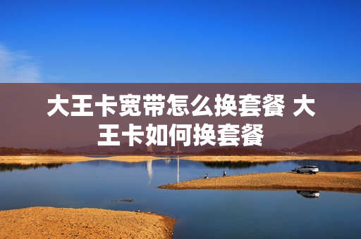 大王卡宽带怎么换套餐 大王卡如何换套餐