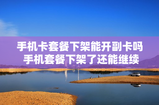 手机卡套餐下架能开副卡吗 手机套餐下架了还能继续用