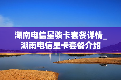 湖南电信星骏卡套餐详情_湖南电信星卡套餐介绍