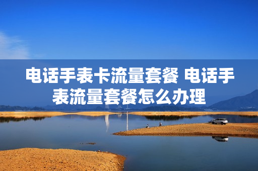 电话手表卡流量套餐 电话手表流量套餐怎么办理
