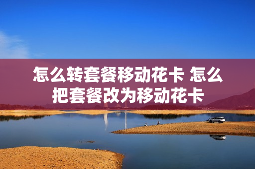 怎么转套餐移动花卡 怎么把套餐改为移动花卡