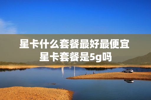 星卡什么套餐最好最便宜 星卡套餐是5g吗
