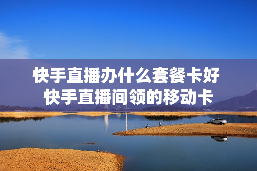 快手直播办什么套餐卡好 快手直播间领的移动卡