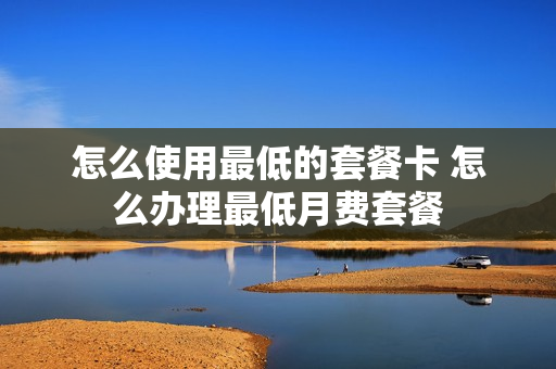 怎么使用最低的套餐卡 怎么办理最低月费套餐