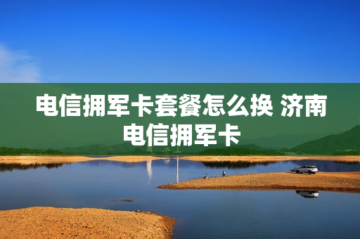 电信拥军卡套餐怎么换 济南电信拥军卡