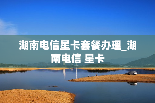 湖南电信星卡套餐办理_湖南电信 星卡