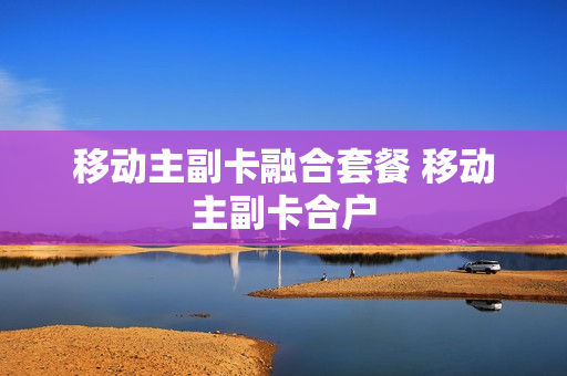 移动主副卡融合套餐 移动主副卡合户