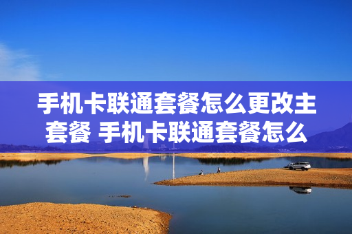 手机卡联通套餐怎么更改主套餐 手机卡联通套餐怎么更改主套餐业务