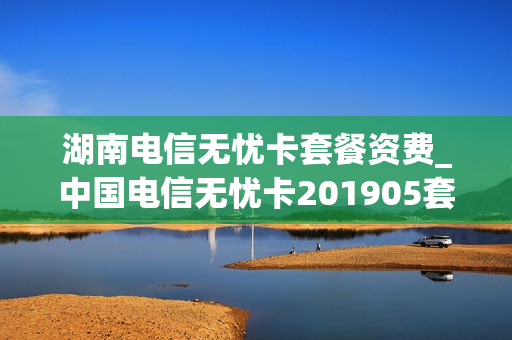 湖南电信无忧卡套餐资费_中国电信无忧卡201905套餐