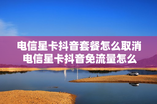 电信星卡抖音套餐怎么取消 电信星卡抖音免流量怎么设置在哪里