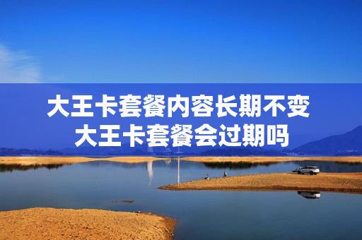 大王卡套餐内容长期不变 大王卡套餐会过期吗