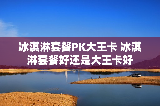 冰淇淋套餐PK大王卡 冰淇淋套餐好还是大王卡好